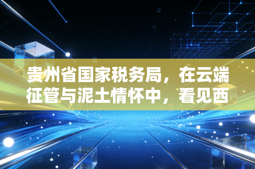贵州省国家税务局,在云端征管与泥土情怀中,看见西部税务的进化论