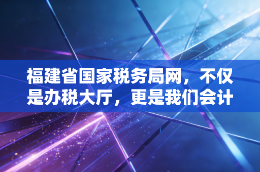 福建省国家税务局网，不仅是办税大厅，更是我们会计人的政策雷达与实战战场
