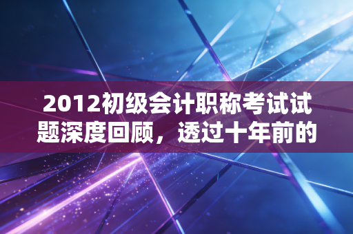 2012初级会计职称考试试题深度回顾,透过十年前的真题,看会计学习的变与不变