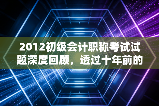2012初级会计职称考试试题深度回顾,透过十年前的真题,看会计学习的变与不变