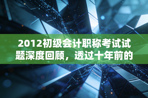 2012初级会计职称考试试题深度回顾，透过十年前的真题，看会计学习的变与不变