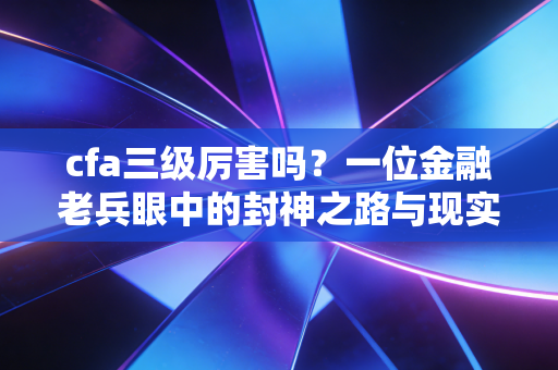 cfa三级厉害吗?一位金融老兵眼中的封神之路与现实落差