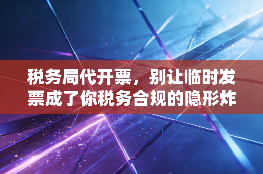 税务局代开票,别让临时发票成了你税务合规的隐形炸弹