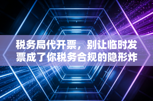 税务局代开票,别让临时发票成了你税务合规的隐形炸弹
