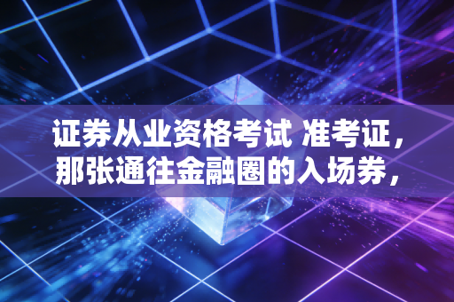 证券从业资格考试 准考证，那张通往金融圈的入场券，请务必善待它