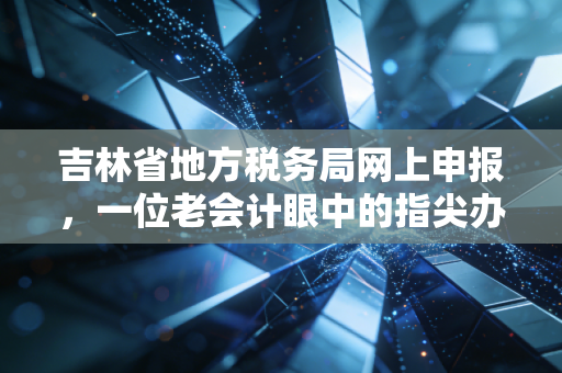 吉林省地方税务局网上申报，一位老会计眼中的指尖办税变迁与实战心得