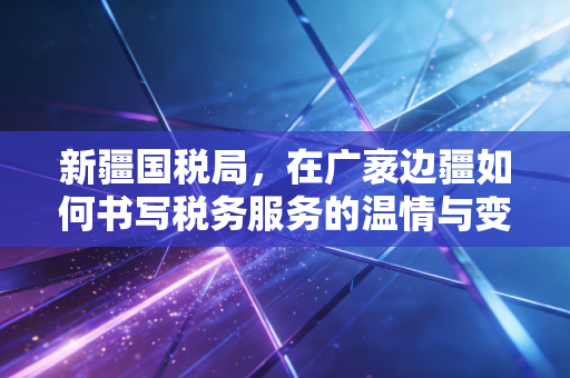 新疆国税局,在广袤边疆如何书写税务服务的温情与变革
