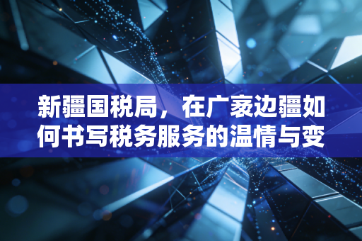 新疆国税局，在广袤边疆如何书写税务服务的温情与变革