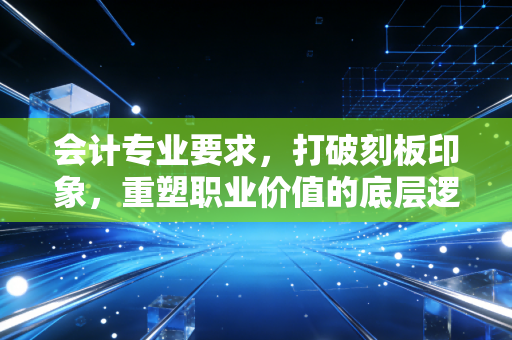 会计专业要求,打破刻板印象,重塑职业价值的底层逻辑