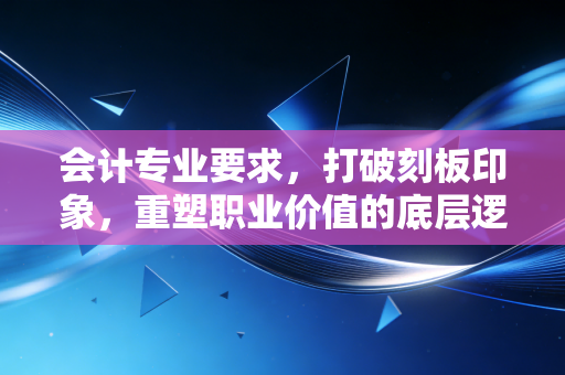 会计专业要求,打破刻板印象,重塑职业价值的底层逻辑