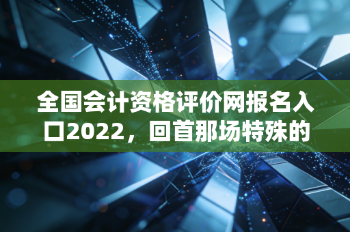 全国会计资格评价网报名入口2022，回首那场特殊的战役，聊聊会计人的通关心法
