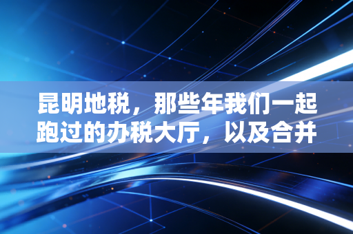 昆明地税,那些年我们一起跑过的办税大厅,以及合并后的新征途