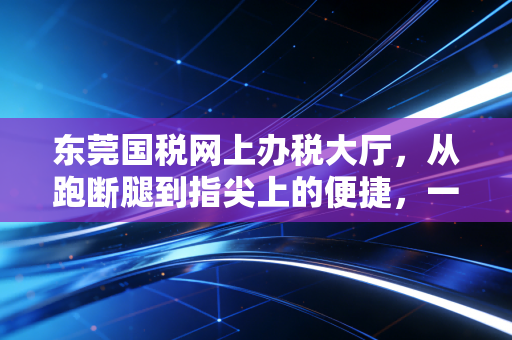 东莞国税网上办税大厅,从跑断腿到指尖上的便捷,一位老会计的数字化进阶实录