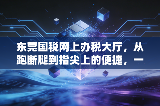 东莞国税网上办税大厅，从跑断腿到指尖上的便捷，一位老会计的数字化进阶实录
