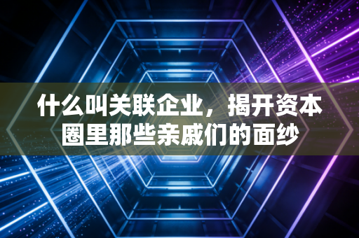 什么叫关联企业,揭开资本圈里那些亲戚们的面纱