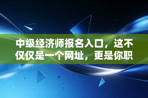中级经济师报名入口,这不仅仅是一个网址,更是你职场进阶的任意门