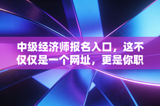 中级经济师报名入口,这不仅仅是一个网址,更是你职场进阶的任意门