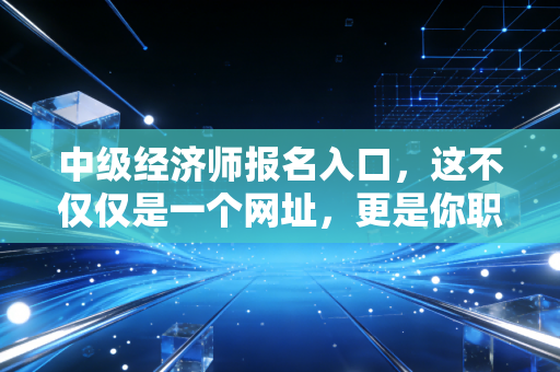 中级经济师报名入口，这不仅仅是一个网址，更是你职场进阶的任意门