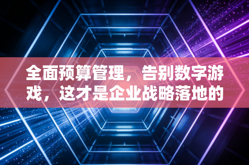 全面预算管理,告别数字游戏,这才是企业战略落地的真正引擎