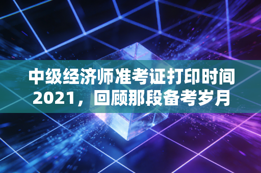 中级经济师准考证打印时间2021,回顾那段备考岁月与考前冲刺的关键细节