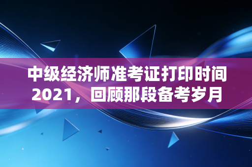 中级经济师准考证打印时间2021，回顾那段备考岁月与考前冲刺的关键细节