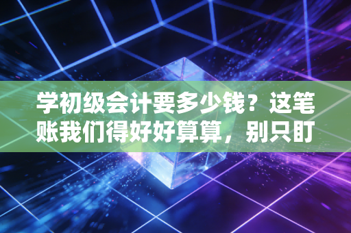 学初级会计要多少钱?这笔账我们得好好算算,别只盯着报名费