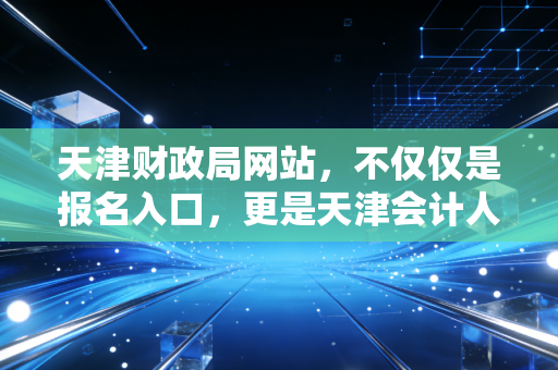 天津财政局网站,不仅仅是报名入口,更是天津会计人的生存指南