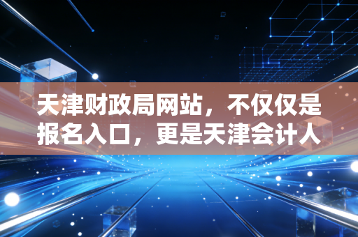 天津财政局网站，不仅仅是报名入口，更是天津会计人的生存指南