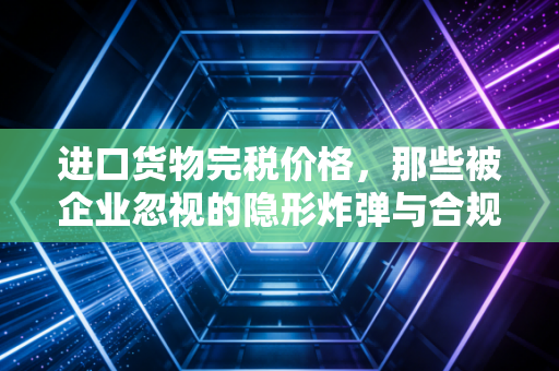 进口货物完税价格,那些被企业忽视的隐形炸弹与合规生存法则