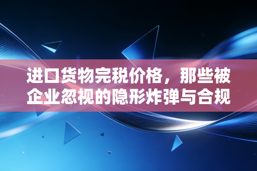进口货物完税价格，那些被企业忽视的隐形炸弹与合规生存法则