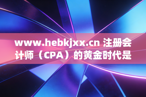 www.hebkjxx.cn 注册会计师(CPA)的黄金时代是否已逝?在内卷与AI夹击下,我们为何还要死磕这张证书?