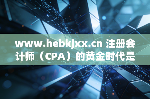 www.hebkjxx.cn 注册会计师(CPA)的黄金时代是否已逝?在内卷与AI夹击下,我们为何还要死磕这张证书?