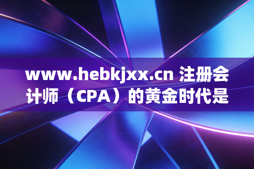 www.hebkjxx.cn 注册会计师（CPA）的黄金时代是否已逝？在内卷与AI夹击下，我们为何还要死磕这张证书？