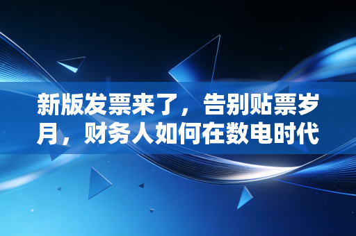 新版发票来了,告别贴票岁月,财务人如何在数电时代华丽转身?