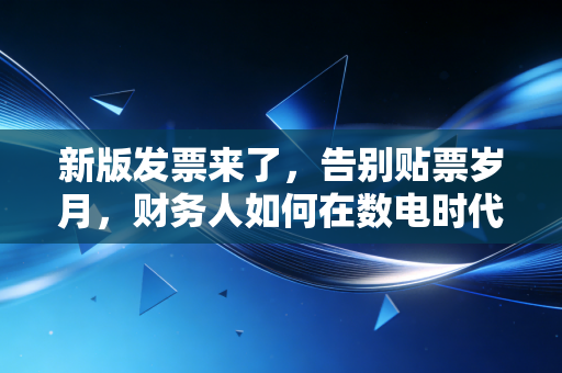 新版发票来了，告别贴票岁月，财务人如何在数电时代华丽转身？