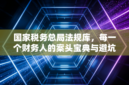 国家税务总局法规库，每一个财务人的案头宝典与避坑指南