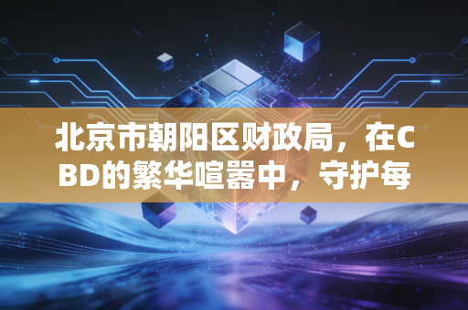 北京市朝阳区财政局,在CBD的繁华喧嚣中,守护每一份账本的真诚与底线