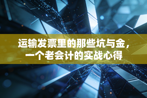 运输发票里的那些坑与金，一个老会计的实战心得