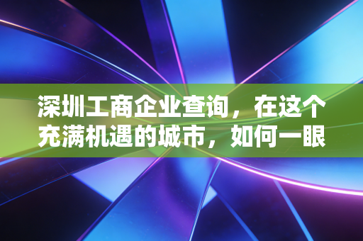 深圳工商企业查询，在这个充满机遇的城市，如何一眼看穿一家公司的底牌？