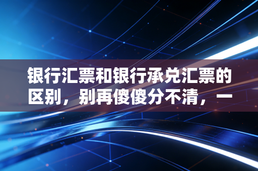 银行汇票和银行承兑汇票的区别,别再傻傻分不清,一文带你彻底搞懂这两张票