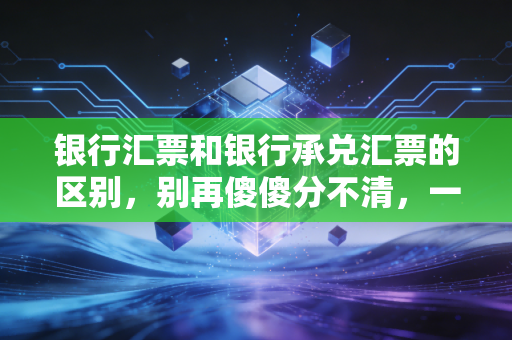 银行汇票和银行承兑汇票的区别，别再傻傻分不清，一文带你彻底搞懂这两张票