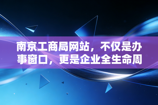 南京工商局网站,不仅是办事窗口,更是企业全生命周期的数字管家——一位注会眼中的创业护航指南
