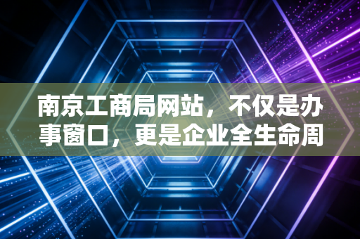 南京工商局网站，不仅是办事窗口，更是企业全生命周期的数字管家——一位注会眼中的创业护航指南