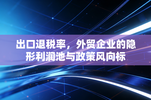 出口退税率,外贸企业的隐形利润池与政策风向标