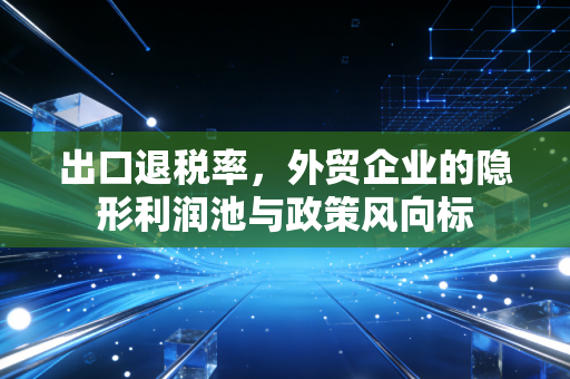 出口退税率，外贸企业的隐形利润池与政策风向标