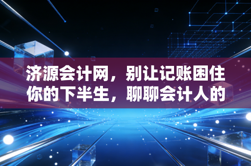 济源会计网，别让记账困住你的下半生，聊聊会计人的破局与重生