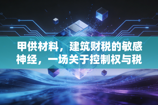 甲供材料,建筑财税的敏感神经,一场关于控制权与税负的深度博弈