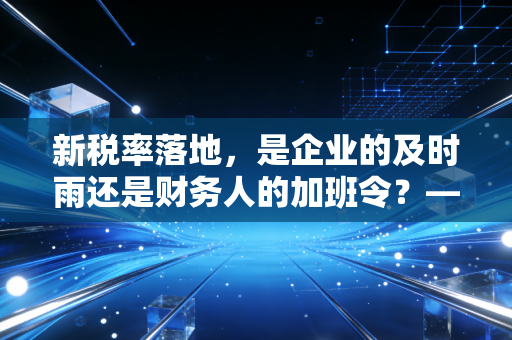 新税率落地，是企业的及时雨还是财务人的加班令？——一位注会眼中的变局与生活