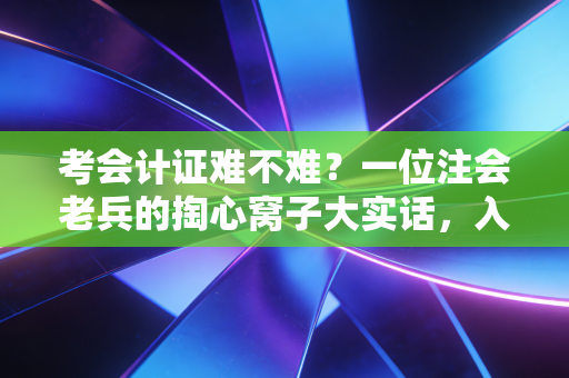 考会计证难不难？一位注会老兵的掏心窝子大实话，入门有门槛，但绝非不可逾越