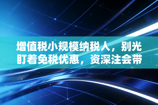 增值税小规模纳税人，别光盯着免税优惠，资深注会带你避开那些年踩过的坑